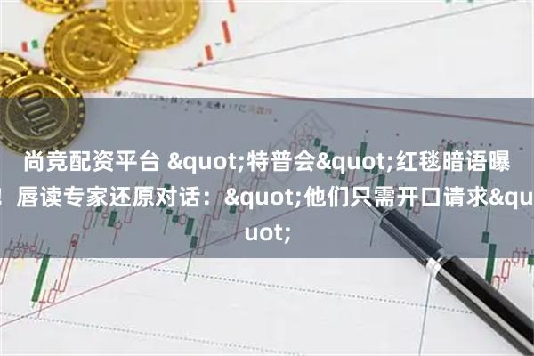 尚竞配资平台 "特普会"红毯暗语曝光！唇读专家还原对话："他们只需开口请求"