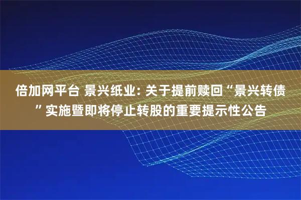 倍加网平台 景兴纸业: 关于提前赎回“景兴转债”实施暨即将停止转股的重要提示性公告