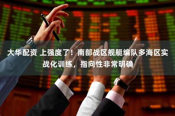 大华配资 上强度了!南部战区舰艇编队多海区实战化训练,指向性非常明确