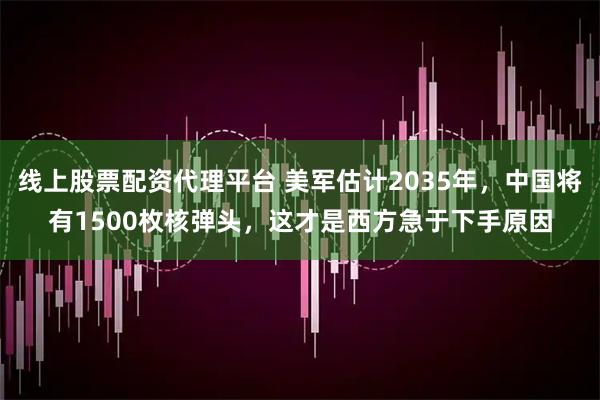 线上股票配资代理平台 美军估计2035年，中国将有1500枚核弹头，这才是西方急于下手原因