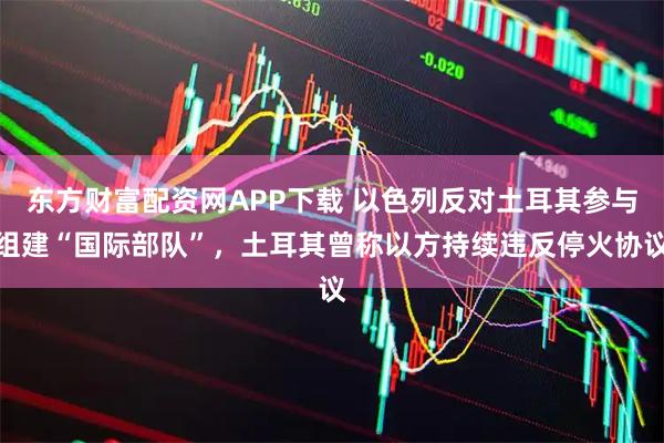 东方财富配资网APP下载 以色列反对土耳其参与组建“国际部队”,土耳其曾称以方持续违反停火协议