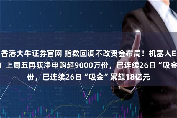 香港大牛证券官网 指数回调不改资金布局！机器人ETF（159770）上周五再获净申购超9000万份，已连续26日“吸金”累超18亿元
