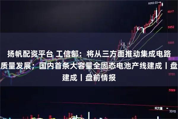 扬帆配资平台 工信部：将从三方面推动集成电路产业高质量发展；国内首条大容量全固态电池产线建成丨盘前情报