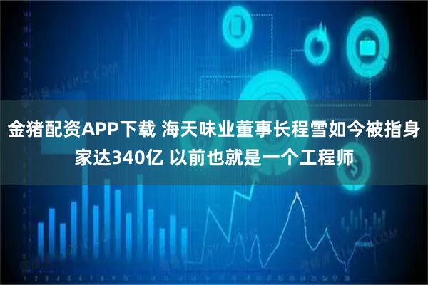 金猪配资APP下载 海天味业董事长程雪如今被指身家达340亿 以前也就是一个工程师