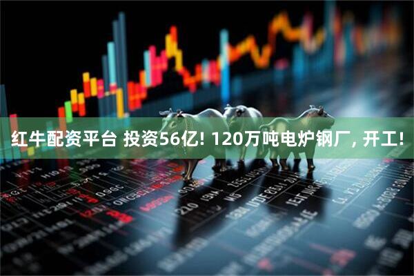 红牛配资平台 投资56亿! 120万吨电炉钢厂, 开工!