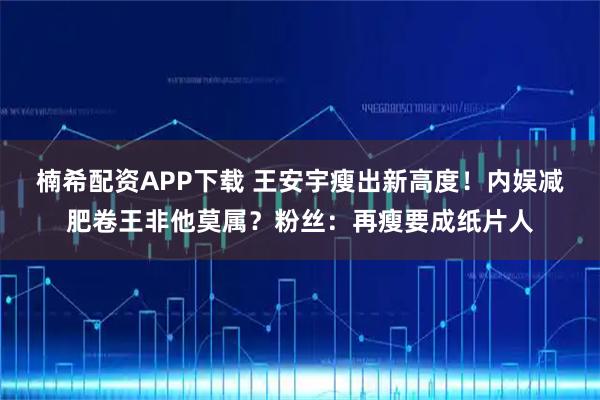 楠希配资APP下载 王安宇瘦出新高度！内娱减肥卷王非他莫属？粉丝：再瘦要成纸片人