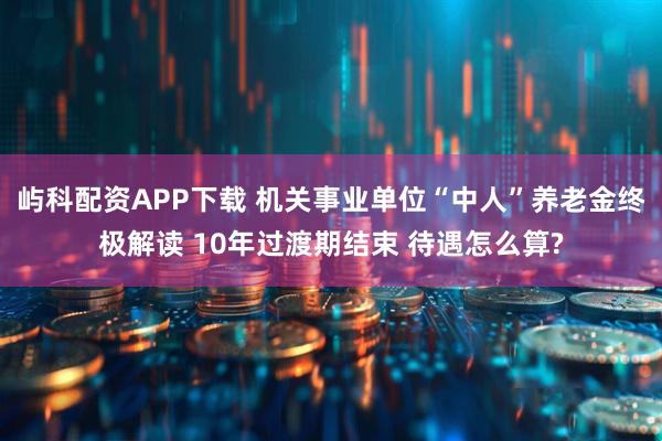 屿科配资APP下载 机关事业单位“中人”养老金终极解读 10年过渡期结束 待遇怎么算?