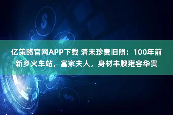 亿策略官网APP下载 清末珍贵旧照：100年前新乡火车站，富家夫人，身材丰腴雍容华贵