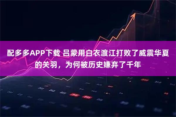 配多多APP下载 吕蒙用白衣渡江打败了威震华夏的关羽，为何被历史嫌弃了千年