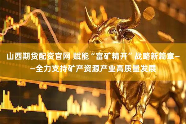 山西期货配资官网 赋能“富矿精开”战略新篇章——全力支持矿产资源产业高质量发展