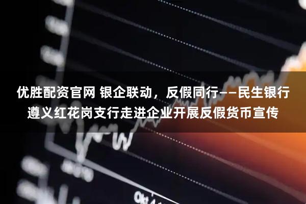 优胜配资官网 银企联动，反假同行——民生银行遵义红花岗支行走进企业开展反假货币宣传