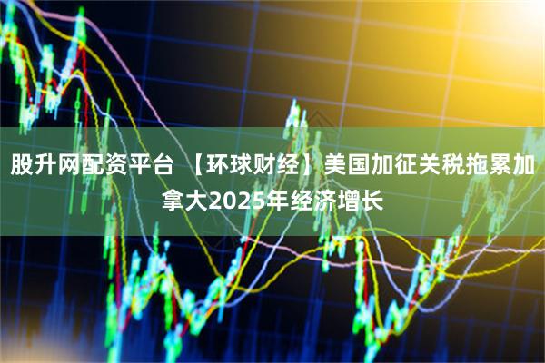 股升网配资平台 【环球财经】美国加征关税拖累加拿大2025年经济增长