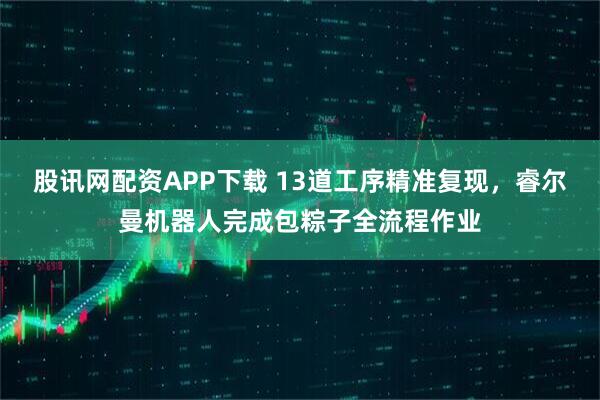 股讯网配资APP下载 13道工序精准复现，睿尔曼机器人完成包粽子全流程作业