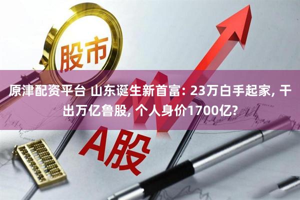 原津配资平台 山东诞生新首富: 23万白手起家, 干出万亿鲁股, 个人身价1700亿?